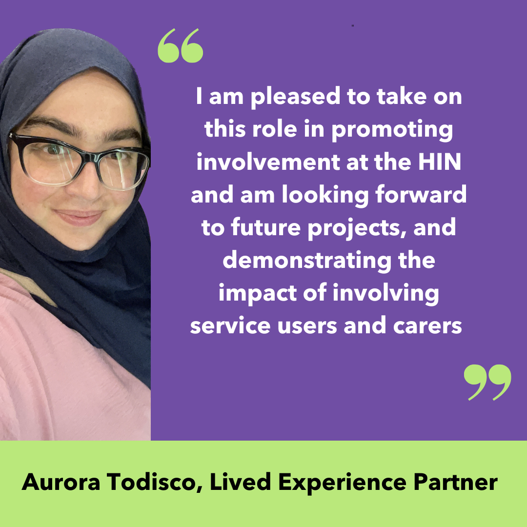 I am pleased to take on this role in promoting involvement at the HIN, and am looking forward to future projects, and demonstrating the impact of involving service users and carers. Aurora Todisco, Lived Experience Partner